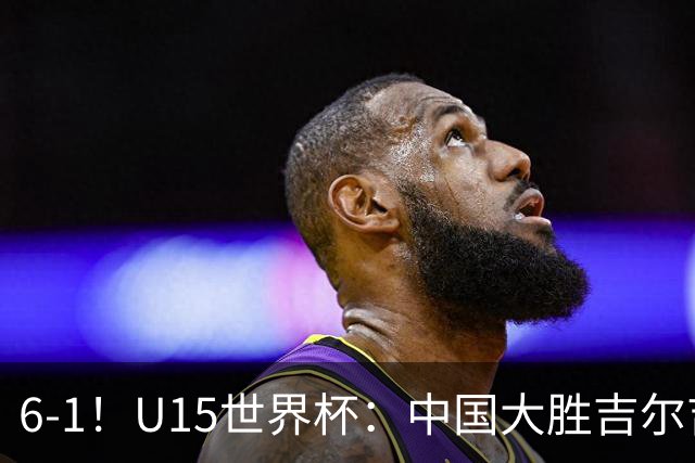 6-1！U15世界杯：中国大胜吉尔吉斯迎3连胜，明天对阵土耳其争49名